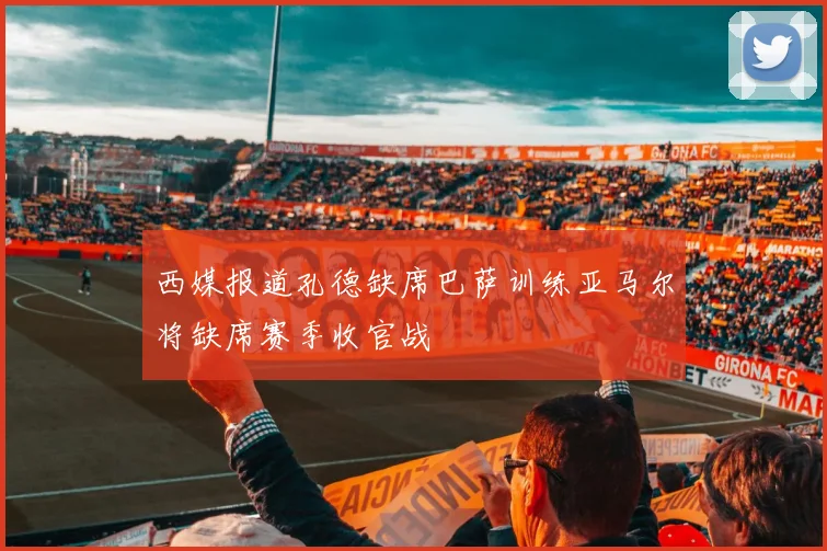 西媒报道孔德缺席巴萨训练亚马尔将缺席赛季收官战
