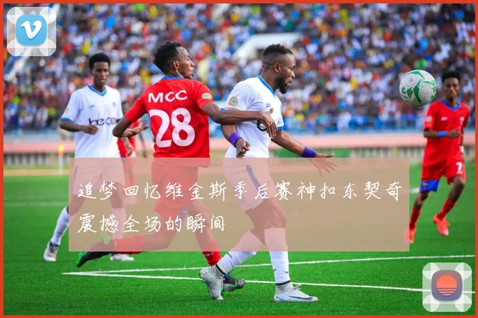 追梦回忆维金斯季后赛神扣东契奇震撼全场的瞬间