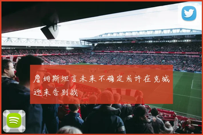詹姆斯坦言未来不确定或许在克城迎来告别战