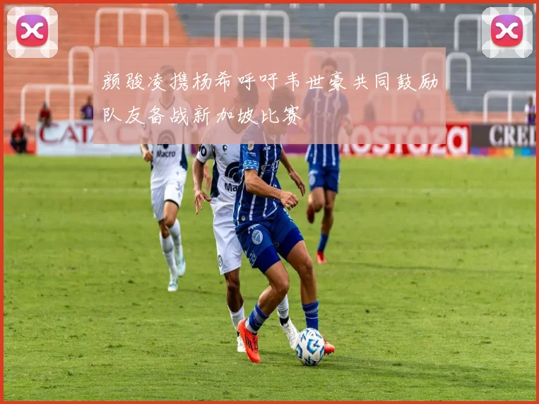 颜骏凌携杨希呼吁韦世豪共同鼓励队友备战新加坡比赛