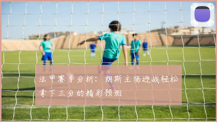 法甲赛季分析：朗斯主场迎战轻松拿下三分的精彩预测