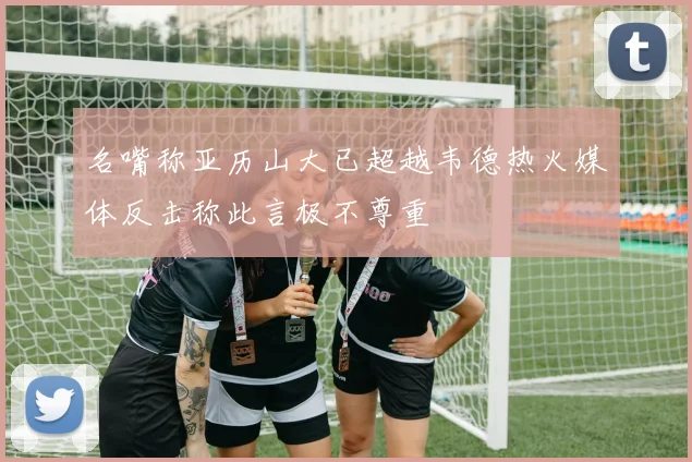 名嘴称亚历山大已超越韦德热火媒体反击称此言极不尊重