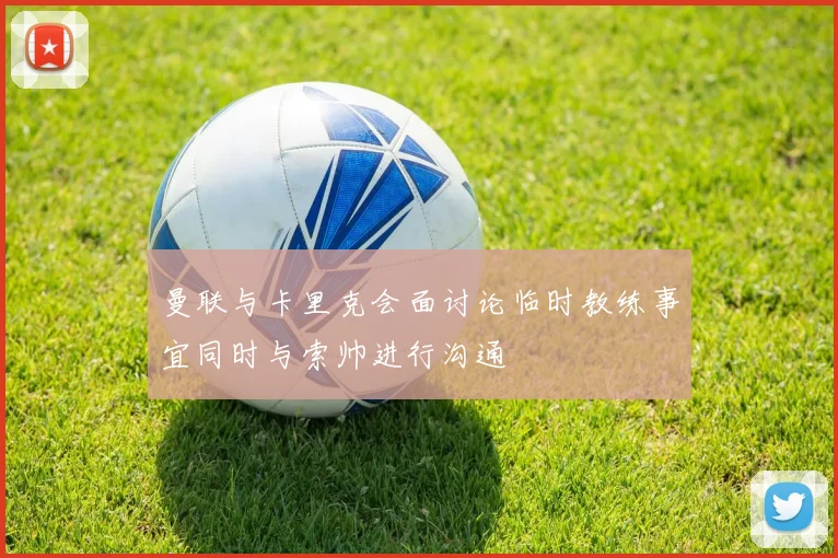 曼联与卡里克会面讨论临时教练事宜同时与索帅进行沟通