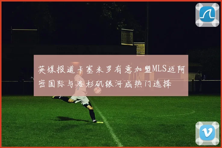 英媒报道卡塞米罗有意加盟MLS迈阿密国际与洛杉矶银河成热门选择