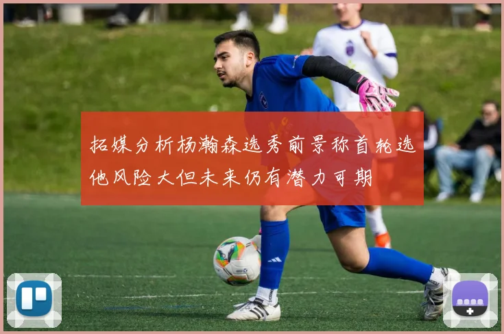 拓媒分析杨瀚森选秀前景称首轮选他风险大但未来仍有潜力可期