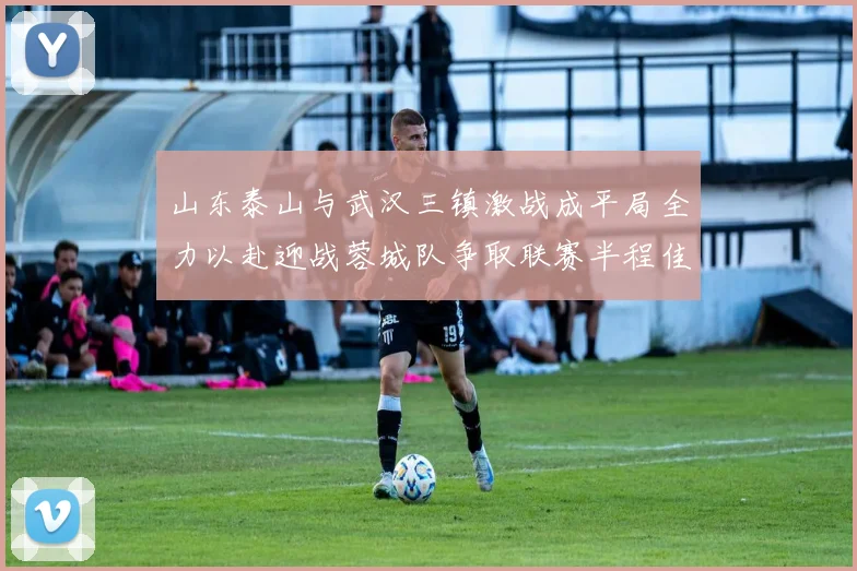 山东泰山与武汉三镇激战成平局全力以赴迎战蓉城队争取联赛半程佳绩