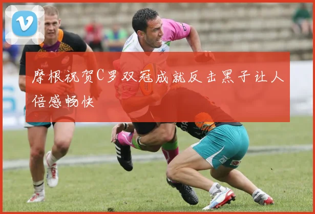 摩根祝贺C罗双冠成就反击黑子让人倍感畅快