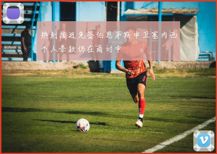 热刺接近免签伯恩茅斯中卫塞内西个人条款仍在商讨中