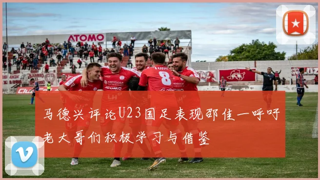 马德兴评论U23国足表现邵佳一呼吁老大哥们积极学习与借鉴