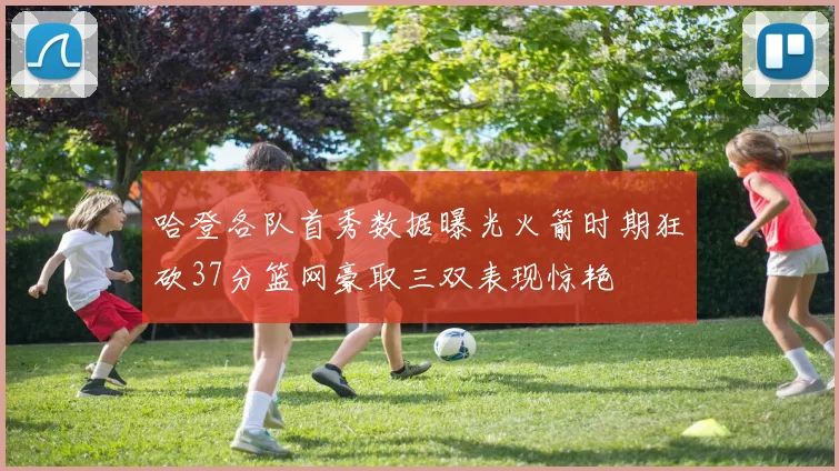 哈登各队首秀数据曝光火箭时期狂砍37分篮网豪取三双表现惊艳